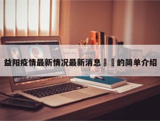 益阳疫情最新情况最新消息㊙️的简单介绍